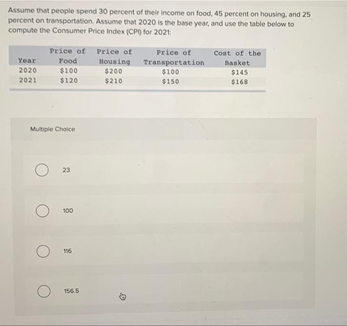 Assume that people spend 30 percent of their income on food, 45 percent on housing, and 25
percent on transportation. Assume that 2020 is the base year, and use the table below to
compute the Consumer Price Index (CPI) for 2021:
Year
2020
2021
Price of Price of
Food
Housing
$100
$200
$120
$210
Multiple Choice
23
100
116
156.5
Price of
Transportation
$100
$150
Cost of the
Basket
$145
$168