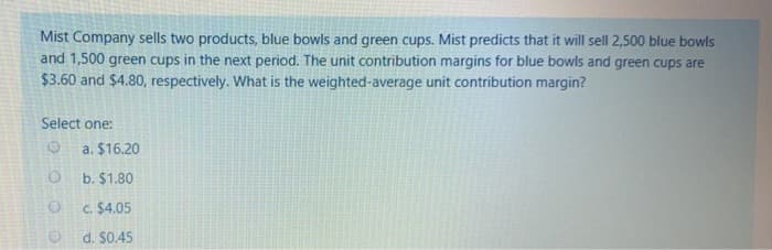 Mist Company sells two products, blue bowls and green cups. Mist predicts that it will sell 2,500 blue bowls
and 1,500 green cups in the next period. The unit contribution margins for blue bowls and green cups are
$3.60 and $4.80, respectively. What is the weighted-average unit contribution margin?
Select one:
a. $16.20
b. $1.80
C. $4.05
d. $0.45