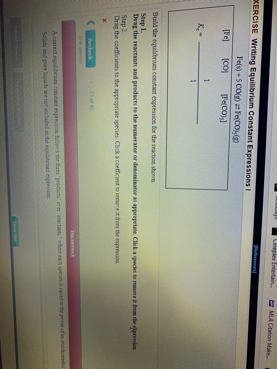 Cineplex Entertain..
E MLA Citation Make...
XERCISE Writing Equilibrium Constant Expressions I
[References)
Fe(s) +5 CO(g) 2Fe(CO),(g)
[Fe]
[CO]
[Fe(CO);]
1
K.=
1
Build the equilibrium constant expression for the reaction shown.
Step 1.
Drag the reactants and products to the numerator or denominator as appropriate. Click a species to remove it from the expression.
Step 2.
Drag the coefficients to the appropriate species. Click a coefficient to remove it from the expression.
Recheck
(3 of 8)
27th attempt
Incorrect
A correct equilibrium constant expression follows the form "products" over "reactants," where each species is raised to the power of its stoichiometric
Solids and pure liquids are not included in the equilibrium expression.
Show Hint
