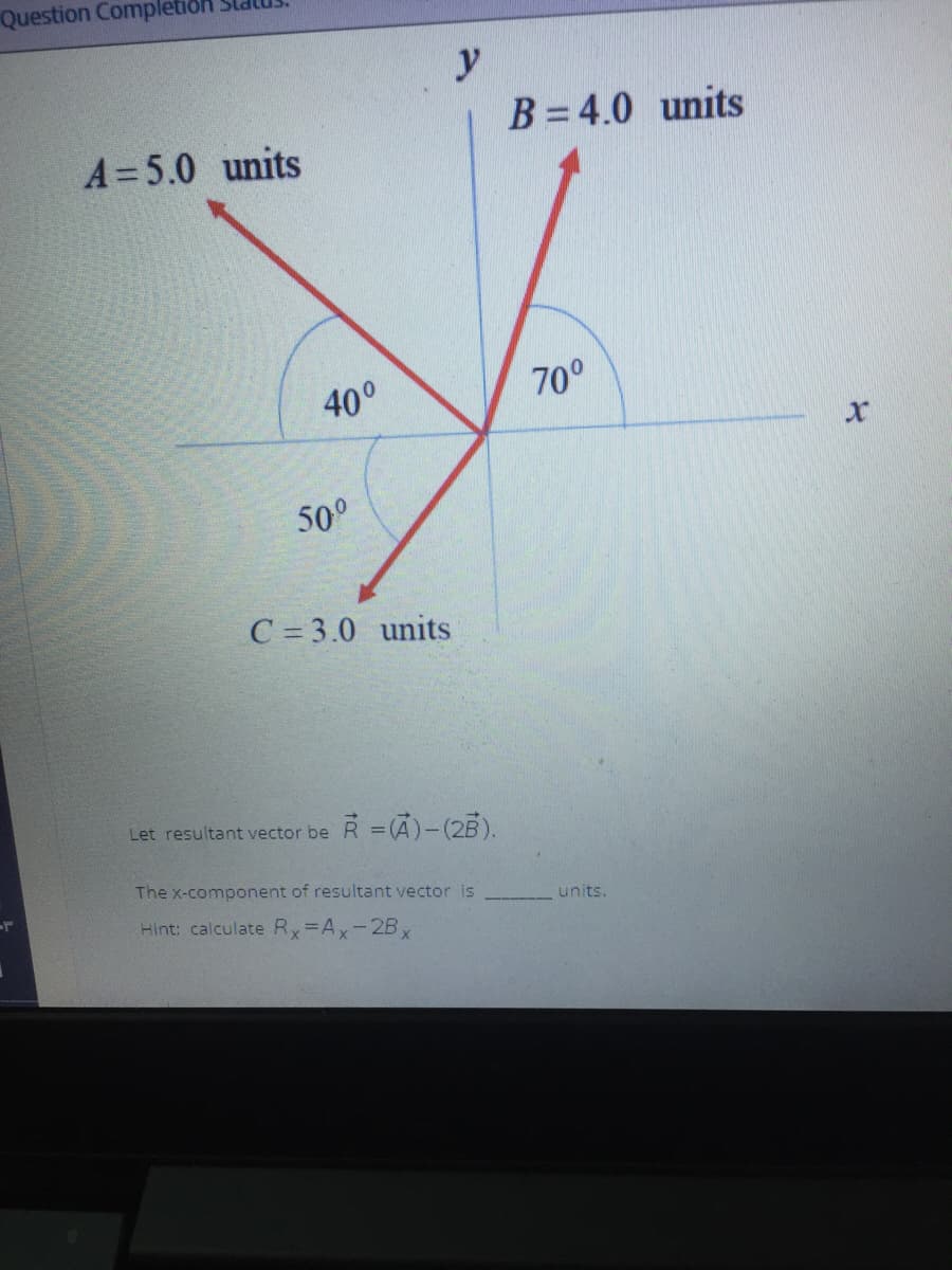 Question Completion
y
B = 4.0 units
A=5.0 units
40°
70°
50°
C = 3.0 units
Let resultant vector be R = (A)-(2B).
The x-component of resultant vector is
units.
Hint: calculate Rx=Ax-2B,
