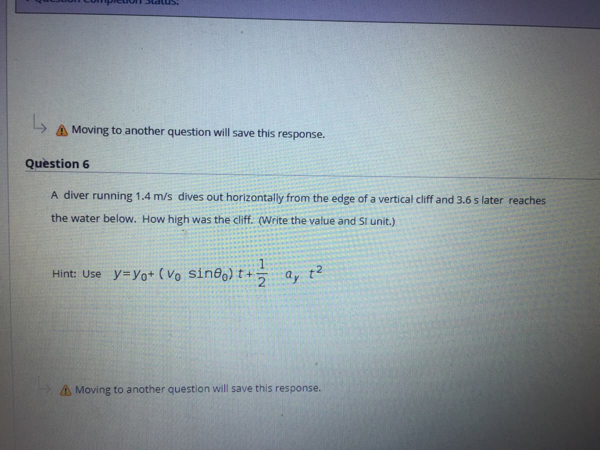 A Moving to another question will save this response.
Question 6
A diver running 1.4 m/s dives out horizontally from the edge of a vertical cliff and 3.6 s later reaches
the water below. How high was the cliff. (Write the value and SI unit.)
Hint: Use y=yo+ ( Vo sin@,) t+-
A Moving to another question will save this response.
