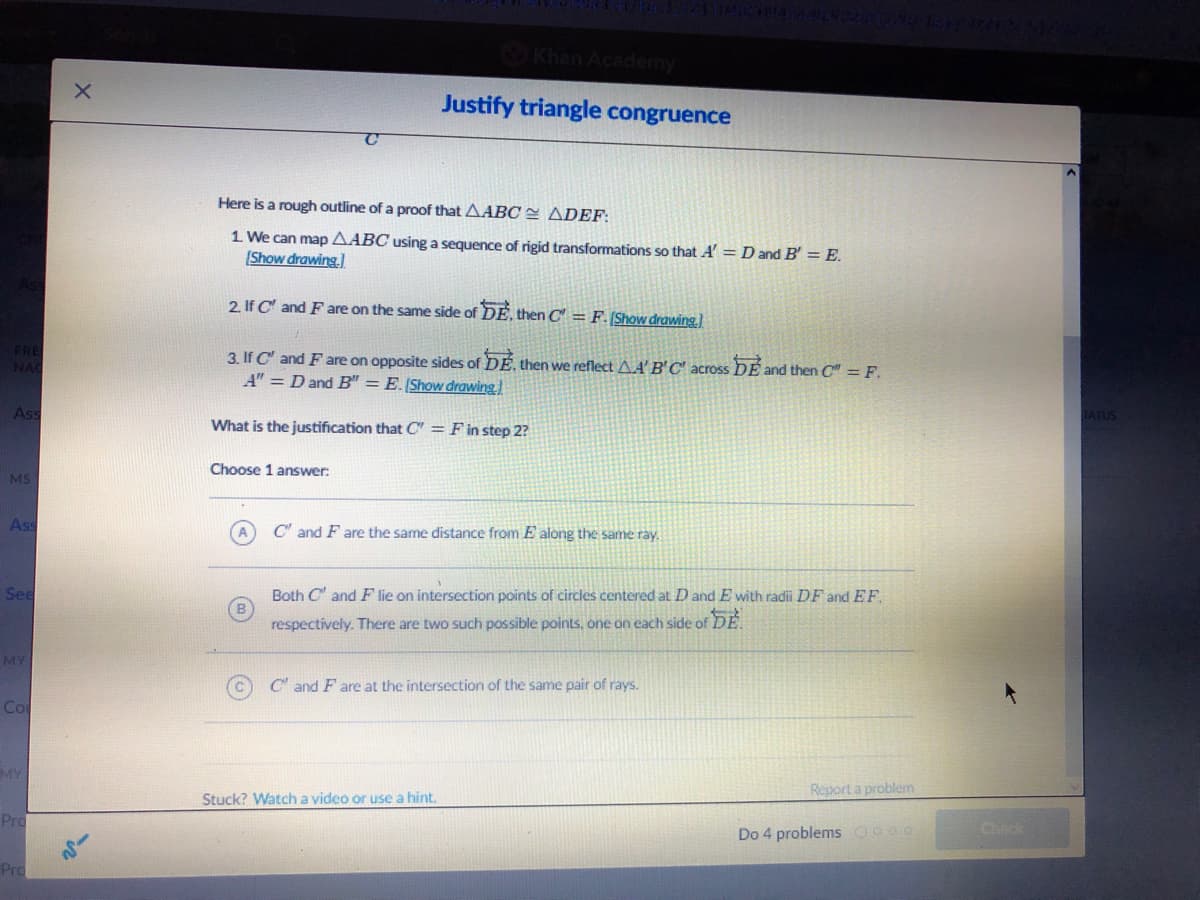 Khan Academy
Justify triangle congruence
Here is a rough outline of a proof that AABC E ADEF:
1 We can map AABC using a sequence of rigid transformations so that A' = D and B' = E.
(Show drawing.
2. If C' and F are on the same side of DE, then C = F. [Show drawing.)
3. If C and F are on opposite sides of DÉ, then we reflect AA' B'C' across DE and then C" = F.
A" = D and B" = E.[Show drawing)
Ass
TATUS
What is the justification that C" = F in step 2?
Choose 1 answer:
MS
Ass
C' and F are the same distance from E along the same ray.
See
Both C and F lie on intersection points of circles centered at D and E with radii DF and EF.
respectively. There are two such possible points, one on each side of DE.
MY
C' and F are at the intersection of the same pair of rays.
Co
MY
Report a problem
Stuck? Watch a video or use a hint.
Pro
Do 4 problems Coo0
Check
Pro
