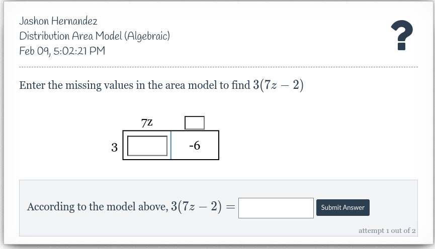 Jashon Hernandez
Distribution Area Model (Algebraic)
Feb 09, 5:02:21 PM
Enter the missing values in the area model to find 3(7z - 2)
3
7Z
-6
According to the model above, 3(7z − 2) =
=
Submit Answer
?
attempt 1 out of 2