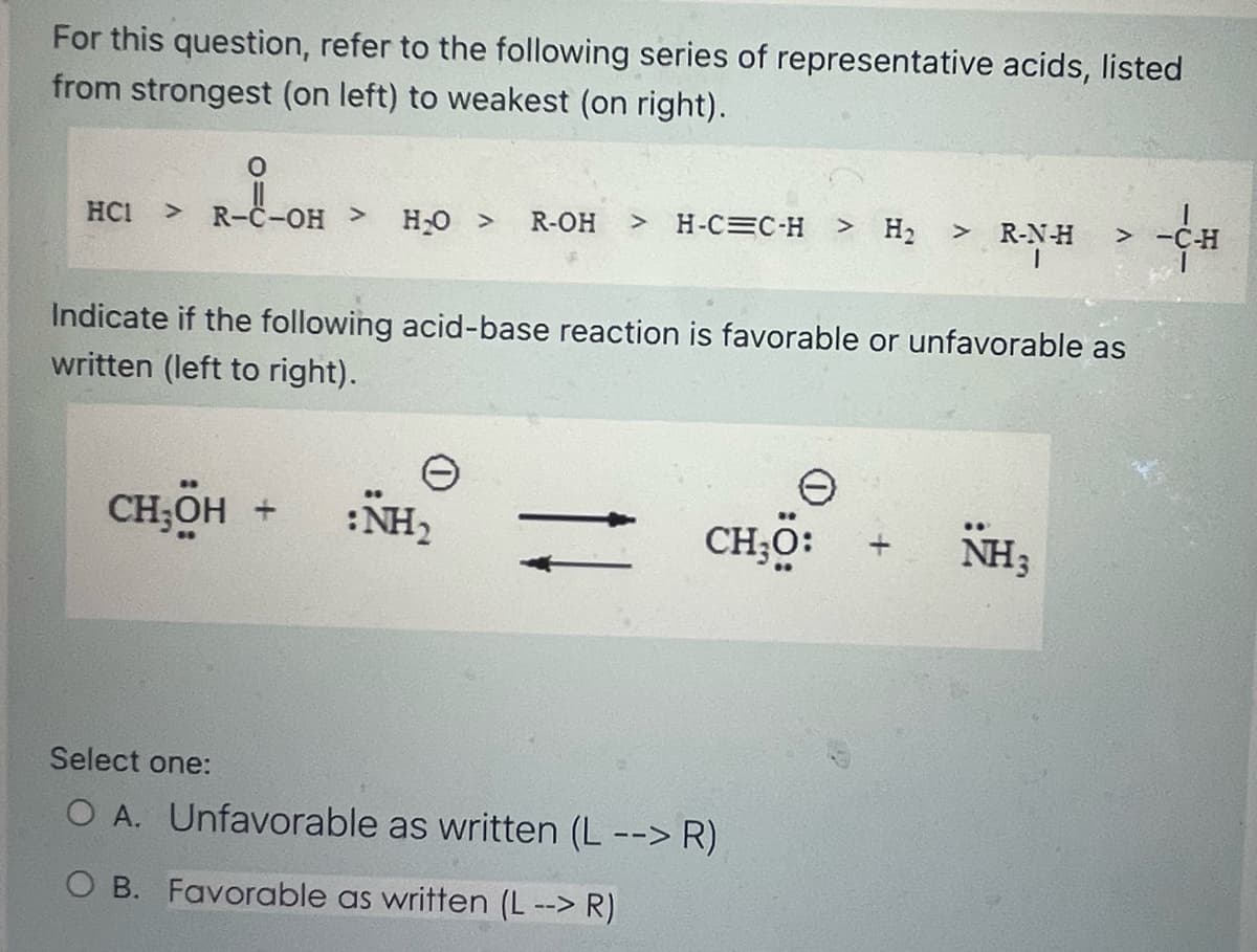 For this question, refer to the following series of representative acids, listed
from strongest (on left) to weakest (on right).
HC1
O
R-C-OH > H₂O > R-OH > H-CC-H > H₂
Indicate if the following acid-base reaction is favorable or unfavorable as
written (left to right).
CH,OH +
:NH₂
CH;O:
> R-N-H > -C-H
1
Select one:
O A. Unfavorable as written (L --> R)
O B. Favorable as written (L --> R)
NH3