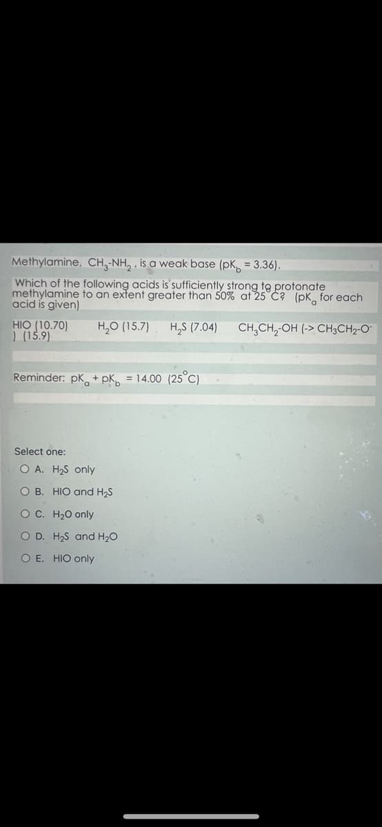 Methylamine, CH-NH₂, is a weak base (pk = 3.36).
Which of the following acids is sufficiently strong to protonate
methylamine to an extent greater than 50% at 25 C? (pk for each
acid is given)
H₂O (15.7) H₂S (7.04) CH₂CH₂-OH (-> CH3CH₂-O
HIO (10.70)
) (15.9)
Reminder: pk + pk = 14.00 (25°C)
Select one:
O A. H₂S only
O B. HIO and H₂S
O C. H₂O only
O D.
O E. HIO only
H₂S and H₂O