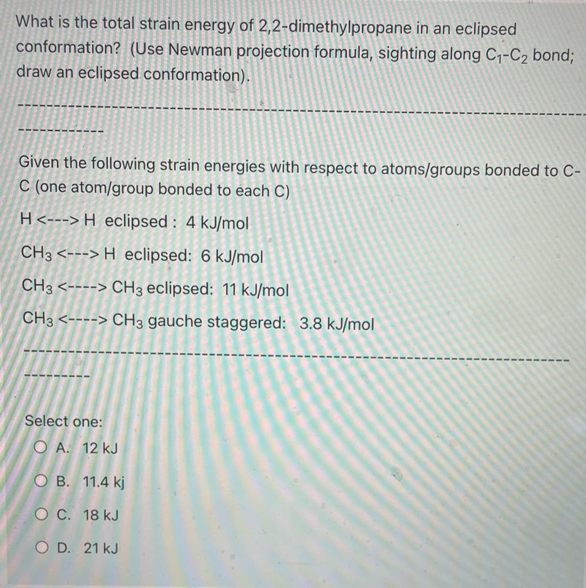 What is the total strain energy of 2,2-dimethylpropane in an eclipsed
conformation? (Use Newman projection formula, sighting along C₁-C₂ bond;
draw an eclipsed conformation).
Given the following strain energies with respect to atoms/groups bonded to C-
C (one atom/group bonded to each C)
H <---> H eclipsed: 4 kJ/mol
CH3 <---> H eclipsed: 6 kJ/mol
CH3 <----> CH3 eclipsed: 11 kJ/mol
CH3 <----> CH3 gauche staggered: 3.8 kJ/mol
Select one:
OA. 12 kJ
OB. 11.4 kj
O C. 18 kJ
OD. 21 kJ