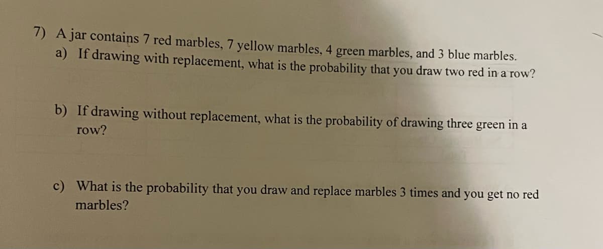 7) A jar contains 7 red marbles, 7 yellow marbles, 4 green marbles, and 3 blue marbles.
a) If drawing with replacement, what is the probability that you draw two red in a row?
b) If drawing without replacement, what is the probability of drawing three
in a
green
row?
c) What is the probability that you draw and replace marbles 3 times and you get no red
marbles?
