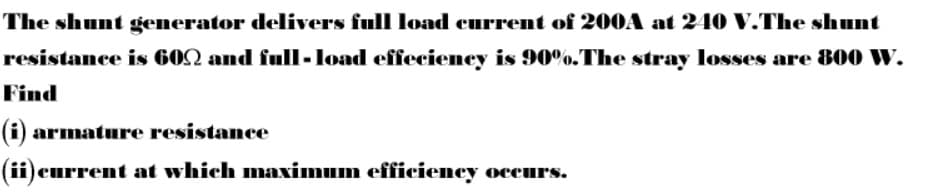 The shunt generator delivers full load current of 200A at 240 V.The shunt
resistance is 602 and fulI-load effecieney is 90%.The stray losses are 800 Ww.
Find
(i) armature resistance
(ii)current at which maximum efficiency occurs.
