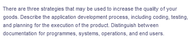 There are three strategies that may be used to increase the quality of your
goods. Describe the application development process, including coding, testing,
and planning for the execution of the product. Distinguish between
documentation
for programmes, systems, operations, and end users.