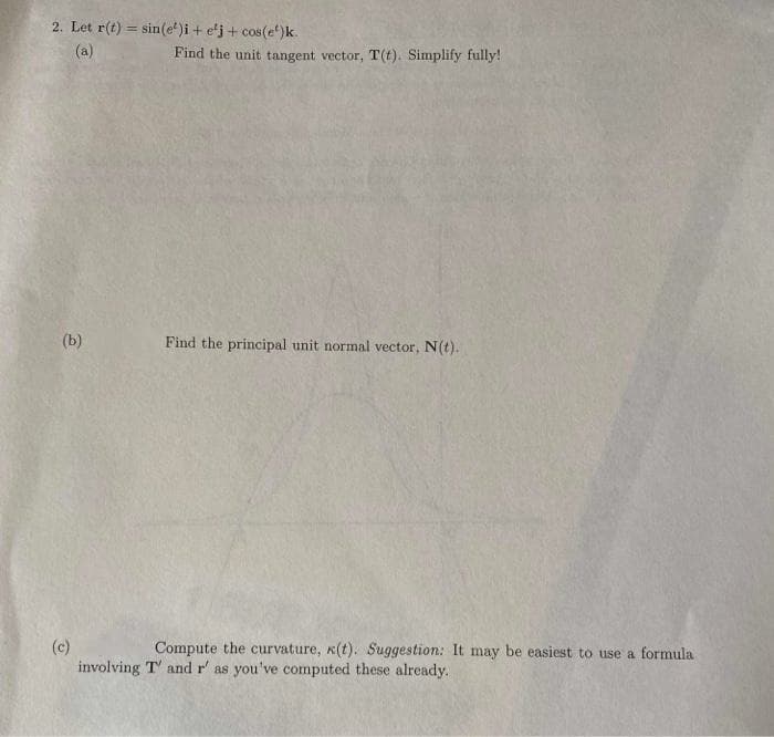 2. Let r(t) = sin(e)i + e'j + cos(e)k.
(a)
(b)
(c)
Find the unit tangent vector, T(t). Simplify fully!
Find the principal unit normal vector, N(t).
Compute the curvature, k(t). Suggestion: It may be easiest to use a formula
involving T' and r' as you've computed these already.