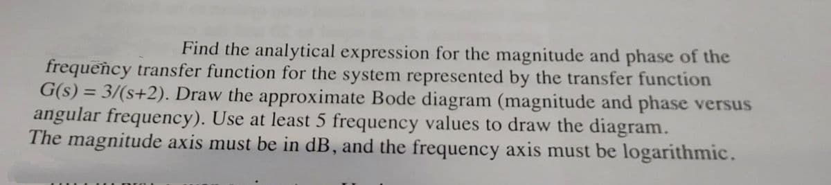 Find the analytical expression for the magnitude and phase of the
frequency transfer function for the system represented by the transfer function
G(s) = 3/(s+2). Draw the approximate Bode diagram (magnitude and phase versus
angular frequency). Use at least 5 frequency values to draw the diagram.
The magnitude axis must be in dB, and the frequency axis must be logarithmic.