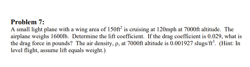 Problem 7:
A small light plane with a wing area of 150ft² is cruising at 120mph at 7000ft altitude. The
airplane weighs 1600lb. Determine the lift coefficient. If the drag coefficient is 0.029, what is
the drag force in pounds? The air density, p, at 7000ft altitude is 0.001927 slugs/ft³. (Hint: In
level flight, assume lift equals weight.)