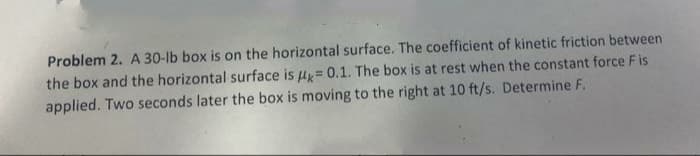 Problem 2. A 30-lb box is on the horizontal surface. The coefficient of kinetic friction between
the box and the horizontal surface is = 0.1. The box is at rest when the constant force Fis
applied. Two seconds later the box is moving to the right at 10 ft/s. Determine F.