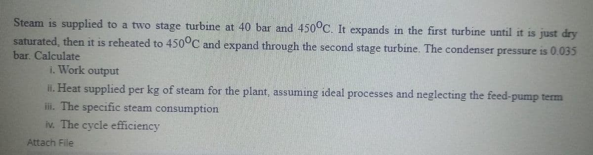 Steam is supplied to a two stage turbine at 40 bar and 450°C. It expands in the first turbine until it is just dry
saturated, then it is reheated to 450°C and expand through the second stage turbine. The condenser pressure is 0.035
bar. Calculate
1. Work output
ii. Heat supplied per kg of steam for the plant, assuming ideal processes and neglecting the feed-pump term
iii. The specific steam consumption
iv. The cycle efficiency
Attach File