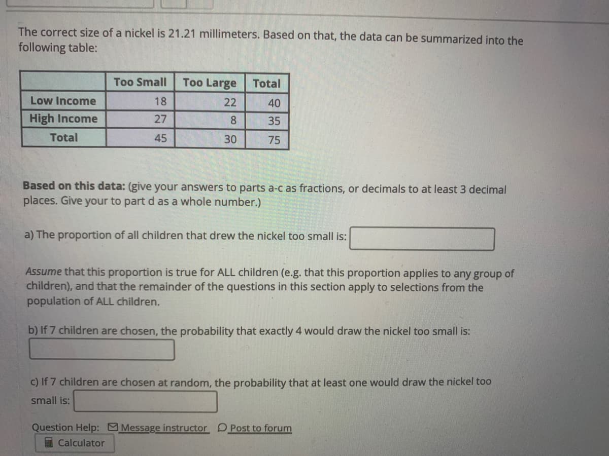 The correct size of a nickel is 21.21 millimeters. Based on that, the data can be summarized into the
following table:
Too Small
Too Large
Total
Low Income
18
22
40
High Income
27
8.
35
Total
45
30
75
Based on this data: (give your answers to parts a-c as fractions, or decimals to at least 3 decimal
places. Give your to part d as a whole number.)
a) The proportion of all children that drew the nickel too small is:
Assume that this proportion is true for ALL children (e.g. that this proportion applies to any group of
children), and that the remainder of the questions in this section apply to selections from the
population of ALL children.
b) If 7 children are chosen, the probability that exactly 4 would draw the nickel too small is:
c) If 7 children are chosen at random, the probability that at least one would draw the nickel too
small is:
Question Help: Message instructor DPost to forum
I Calculator
