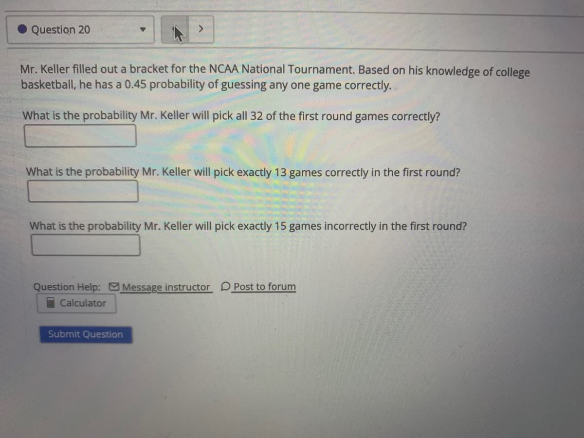 Question 20
Mr. Keller filled out a bracket for the NCAA National Tournament. Based on his knowledge of college
basketball, he has a 0.45 probability of guessing any one game correctly.
What is the probability Mr. Keller will pick all 32 of the first round games correctly?
What is the probability Mr. Keller will pick exactly 13 games correctly in the first round?
What is the probability Mr. Keller will pick exactly 15 games incorrectly in the first round?
Question Help: Message instructor D Post to forum
I Calculator
Submit Question
