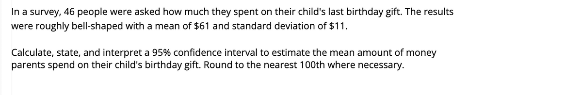 In a survey, 46 people were asked how much they spent on their child's last birthday gift. The results
were roughly bell-shaped with a mean of $61 and standard deviation of $11.
Calculate, state, and interpret a 95% confidence interval to estimate the mean amount of money
parents spend on their child's birthday gift. Round to the nearest 100th where necessary.
