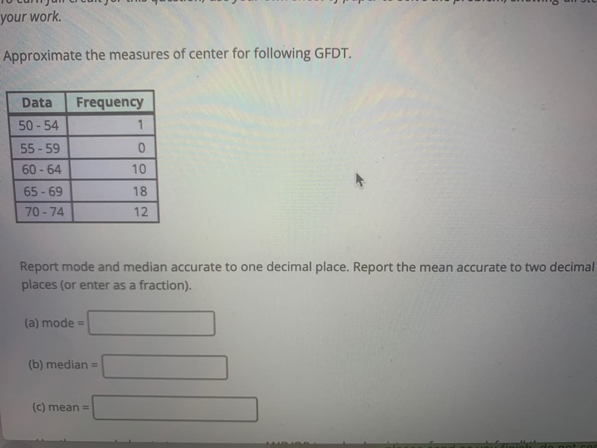 your work.
Approximate the measures of center for following GFDT.
Data
Frequency
50 -54
55 -59
60-64
10
65 -69
18
70-74
12
Report mode and median accurate to one decimal place. Report the mean accurate to two decimal
places (or enter as a fraction).
(a) mode =
(b) median =
(C) mean =
