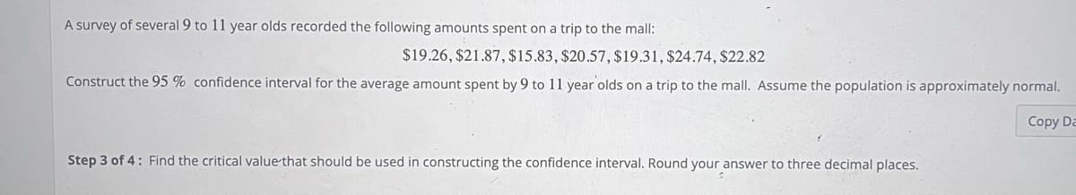 A survey of several 9 to 11 year olds recorded the following amounts spent on a trip to the mall:
$19.26, $21.87, $15.83, $20.57, $19.31, $24.74, $22.82
Construct the 95% confidence interval for the average amount spent by 9 to 11 year olds on a trip to the mall. Assume the population is approximately normal.
Copy Da
Step 3 of 4: Find the critical value that should be used in constructing the confidence interval. Round your answer to three decimal places.