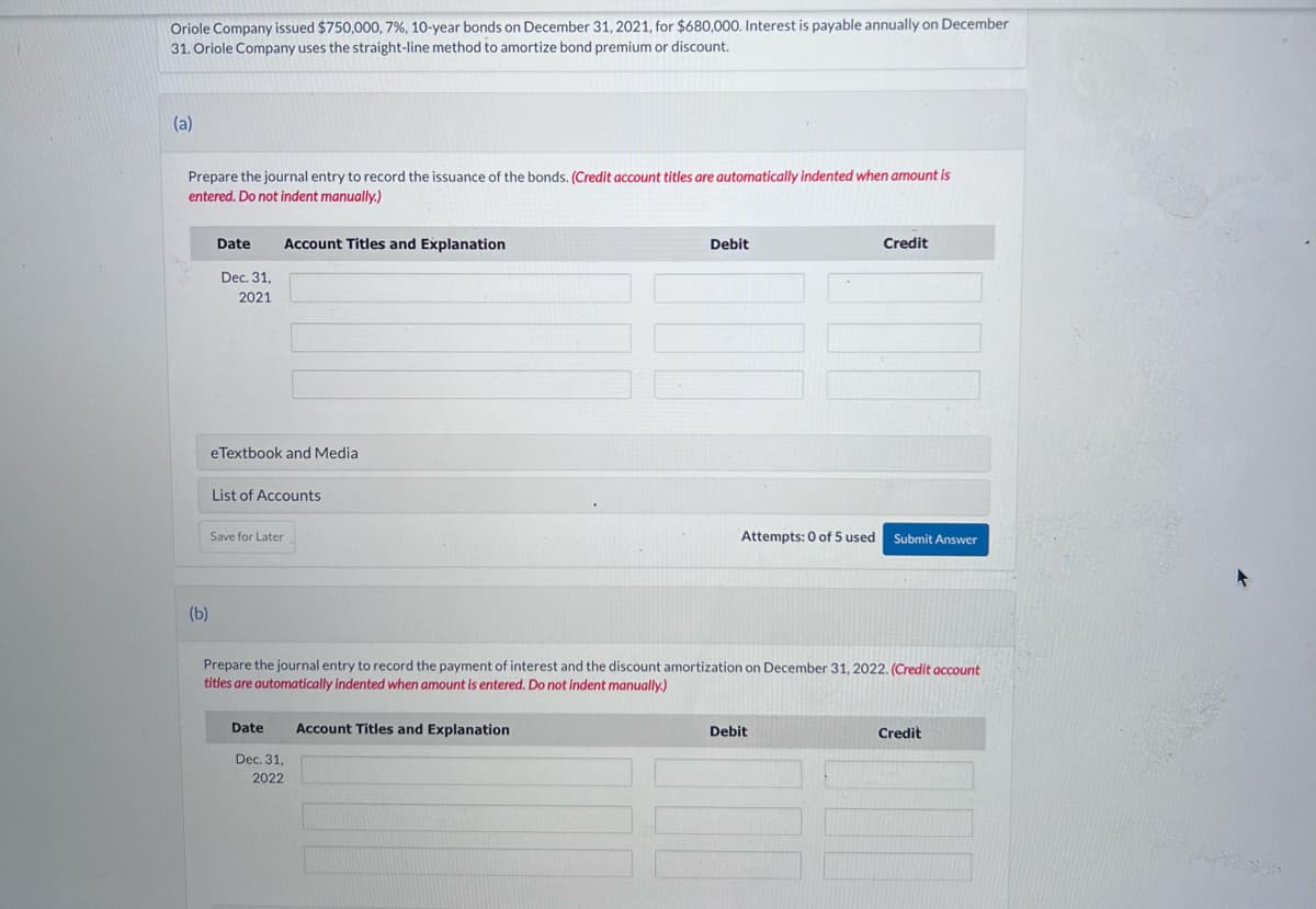 Oriole Company issued $750,000 , 7 %, 10-year bonds on December 31, 2021, for $680,000. Interest is payable annually on December
31. Oriole Company uses the straight-line method to amortize bond premium or discount.
(a)
Prepare the journal entry to record the issuance of the bonds. (Credit account titles are automatically indented when amount is
entered. Do not indent manually.)
(b)
Date Account Titles and Explanation
Dec. 31,
2021
eTextbook and Media
List of Accounts
Save for Later
Debit
Date Account Titles and Explanation
Dec. 31,
2022
Attempts: 0 of 5 used
Credit
Prepare the journal entry to record the payment of interest and the discount amortization on December 31, 2022. (Credit account
titles are automatically indented when amount is entered. Do not indent manually.)
Debit
Submit Answer
Credit
