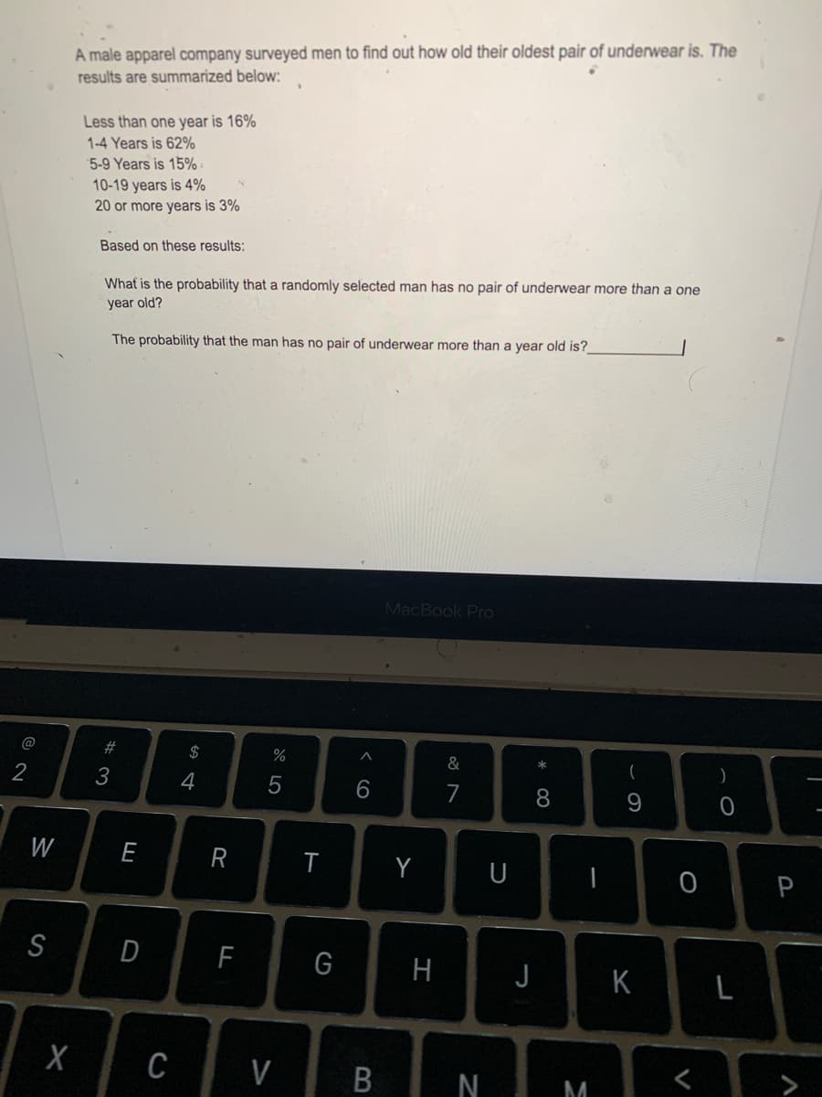 A male apparel company surveyed men to find out how old their oldest pair of underwear is. The
results are summarized below:
Less than one year is 16%
1-4 Years is 62%
5-9 Years is 15% -
10-19 years is 4%
20 or more years is 3%
Based on these results:
Whaf is the probability that a randomly selected man has no pair of underwear more than a one
year old?
The probability that the man has no pair of underwear more than a year old is?
MacBook Pro
#
$
&
2
3
4
7
8.
W
E
Y
U
P
S
H
J K
C
V
N
M
L
V
< co
B
