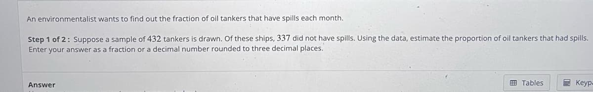 An environmentalist wants to find out the fraction of oil tankers that have spills each month.
Step 1 of 2: Suppose a sample of 432 tankers is drawn. Of these ships, 337 did not have spills. Using the data, estimate the proportion of oil tankers that had spills.
Enter your answer as a fraction or a decimal number rounded to three decimal places.
Answer
Tables
Keyp=