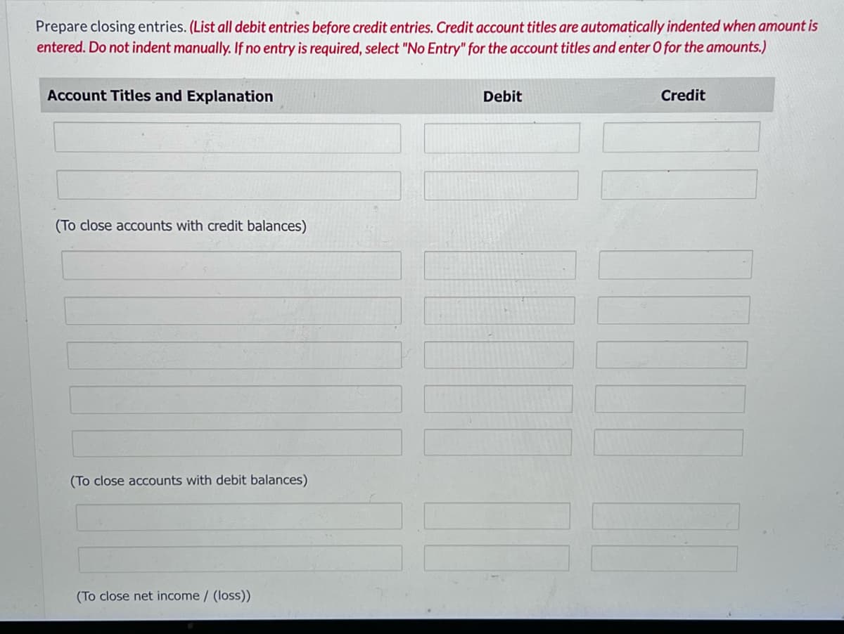 Prepare closing entries. (List all debit entries before credit entries. Credit account titles are automatically indented when amount is
entered. Do not indent manually. If no entry is required, select "No Entry" for the account titles and enter O for the amounts.)
Account Titles and Explanation
(To close accounts with credit balances)
(To close accounts with debit balances)
(To close net income / (loss))
Debit
Credit