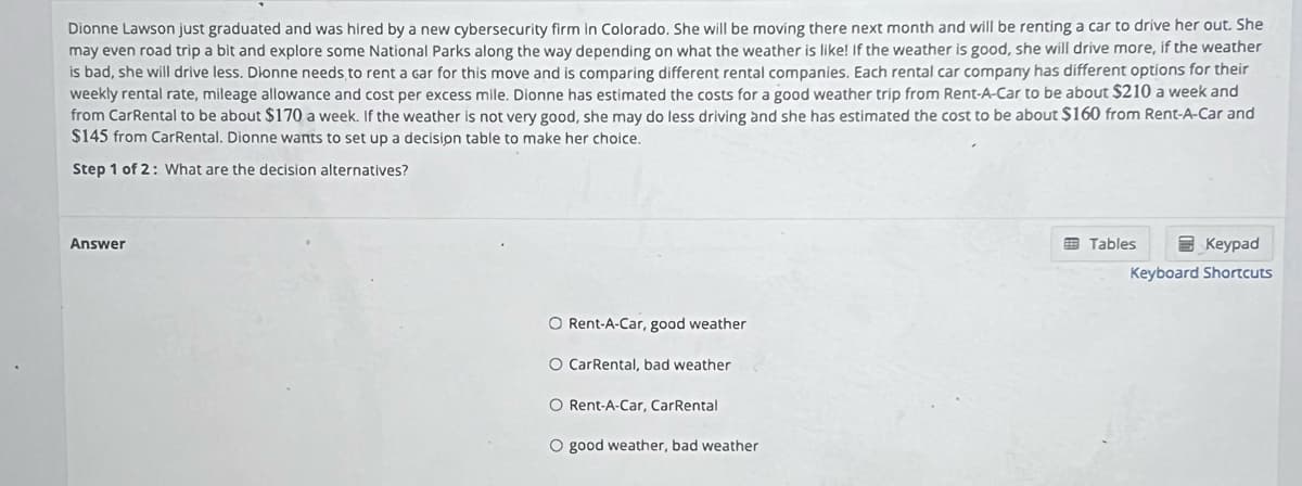 Dionne Lawson just graduated and was hired by a new cybersecurity firm in Colorado. She will be moving there next month and will be renting a car to drive her out. She
may even road trip a bit and explore some National Parks along the way depending on what the weather is like! If the weather is good, she will drive more, if the weather
is bad, she will drive less. Dionne needs to rent a car for this move and is comparing different rental companies. Each rental car company has different options for their
weekly rental rate, mileage allowance and cost per excess mile. Dionne has estimated the costs for a good weather trip from Rent-A-Car to be about $210 a week and
from CarRental to be about $170 a week. If the weather is not very good, she may do less driving and she has estimated the cost to be about $160 from Rent-A-Car and
$145 from CarRental. Dionne wants to set up a decision table to make her choice.
Step 1 of 2: What are the decision alternatives?
Answer
O Rent-A-Car, good weather
O CarRental, bad weather
O Rent-A-Car, CarRental
O good weather, bad weather
Keypad
Keyboard Shortcuts
Tables