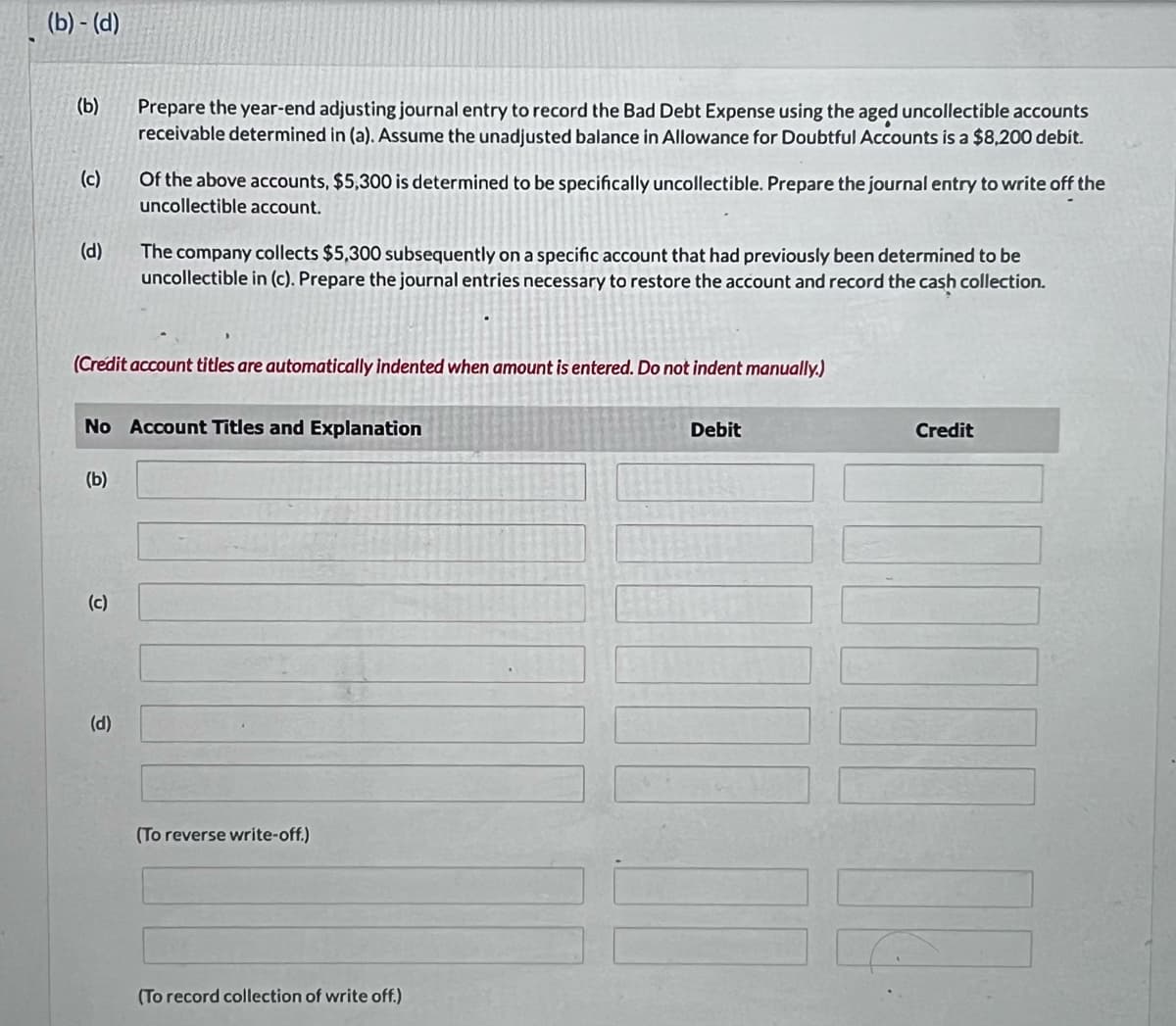 (b)-(d)
(b)
(c)
(d)
(b)
Prepare the year-end adjusting journal entry to record the Bad Debt Expense using the aged uncollectible accounts
receivable determined in (a). Assume the unadjusted balance in Allowance for Doubtful Accounts is a $8,200 debit.
(Credit account titles are automatically indented when amount is entered. Do not indent manually.)
(c)
Of the above accounts, $5,300 is determined to be specifically uncollectible. Prepare the journal entry to write off the
uncollectible account.
No Account Titles and Explanation
(d)
The company collects $5,300 subsequently on a specific account that had previously been determined to be
uncollectible in (c). Prepare the journal entries necessary to restore the account and record the cash collection.
(To reverse write-off.)
(To record collection of write off.)
Debit
Credit