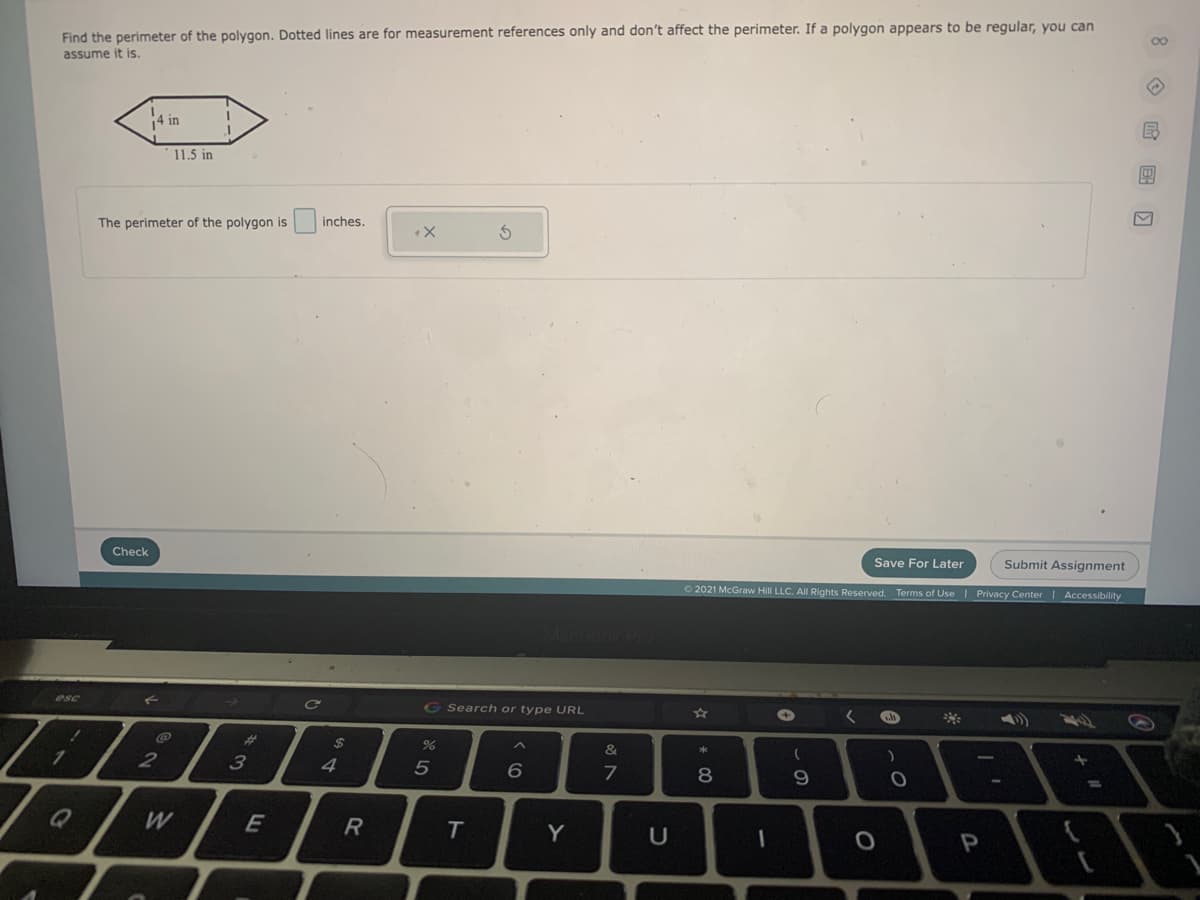 Find the perimeter of the polygon. Dotted lines are for measurement references only and don't affect the perimeter. If a polygon appears to be regular, you can
assume it is.
14 in
11.5 in
The perimeter of the polygon is
inches.
Check
Save For Later
Submit Assignment
O 2021 McGraw Hill LLC. All Rights Reserved. Terms of Use| Privacy Center Accessibility
MecBook
G Search or type URL
%23
%24
&
1.
2
3
5
6
7
8.
%3D
W
E
T.
Y
P
O 国 D
ト
