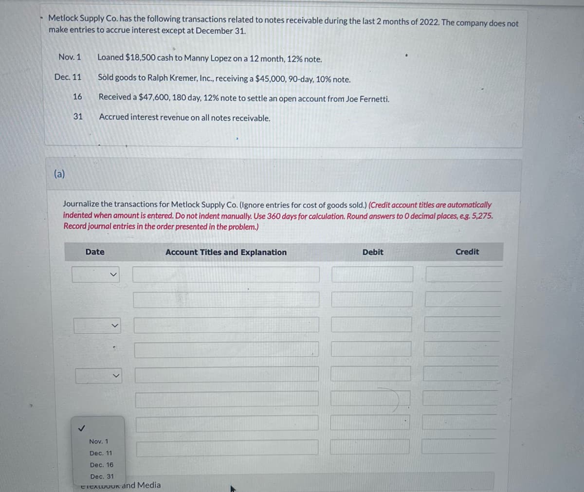 Metlock Supply Co. has the following transactions related to notes receivable during the last 2 months of 2022. The company does not
make entries to accrue interest except at December 31.
Nov. 1
Dec. 11
(a)
16
31
Loaned $18,500 cash to Manny Lopez on a 12 month, 12% note.
Sold goods to Ralph Kremer, Inc., receiving a $45,000, 90-day, 10% note.
Received a $47,600, 180 day, 12% note to settle an open account from Joe Fernetti.
Accrued interest revenue on all notes receivable.
Journalize the transactions for Metlock Supply Co. (Ignore entries for cost of goods sold.) (Credit account titles are automatically
indented when amount is entered. Do not indent manually. Use 360 days for calculation. Round answers to 0 decimal places, e.g. 5,275.
Record journal entries in the order presented in the problem.)
Date
Nov. 1
Dec. 11
Dec. 16
Dec. 31
ETEXLUUUK and Media
Account Titles and Explanation
Debit
Credit