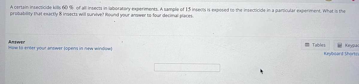 A certain insecticide kills 60% of all insects in laboratory experiments. A sample of 15 insects is exposed to the insecticide in a particular experiment. What is the
probability that exactly 8 insects will survive? Round your answer to four decimal places.
Answer
How to enter your answer (opens in new window)
Tables
Keypac
Keyboard Shortcu