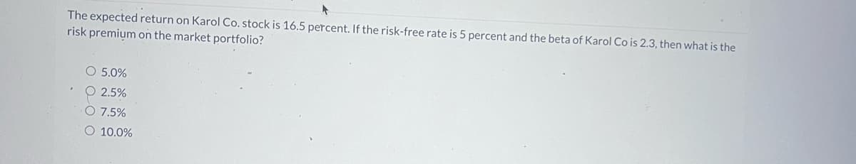 The expected return on Karol Co. stock is 16.5 percent. If the risk-free rate is 5 percent and the beta of Karol Co is 2.3, then what is the
risk premium on the market portfolio?
○ 5.0%
2.5%
7.5%
O 10.0%