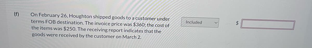 (f)
On February 26, Houghton shipped goods to a customer under
terms FOB destination. The invoice price was $360; the cost of
the items was $250. The receiving report indicates that the
goods were received by the customer on March 2.
Included
$