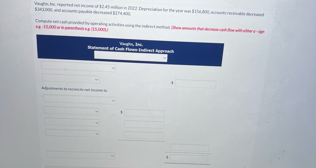Vaughn, Inc. reported net income of $2.45 million in 2022. Depreciation for the year was $156,800, accounts receivable decreased
$343,000, and accounts payable decreased $274,400.
Compute net cash provided by operating activities using the indirect method. (Show amounts that decrease cash flow with either a-sign
e.g.-15,000 or in parenthesis e.g. (15,000).)
Vaughn, Inc.
Statement of Cash Flows-Indirect Approach
Adjustments to reconcile net income to
$