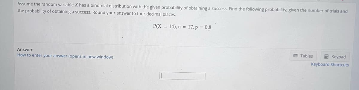 Assume the random variable X has a binomial distribution with the given probability of obtaining a success. Find the following probability, given the number of trials and
the probability of obtaining a success. Round your answer to four decimal places.
P(X= 14), n = 17, p = 0.8
Answer
How to enter your answer (opens in new window)
Tables
Keypad
Keyboard Shortcuts