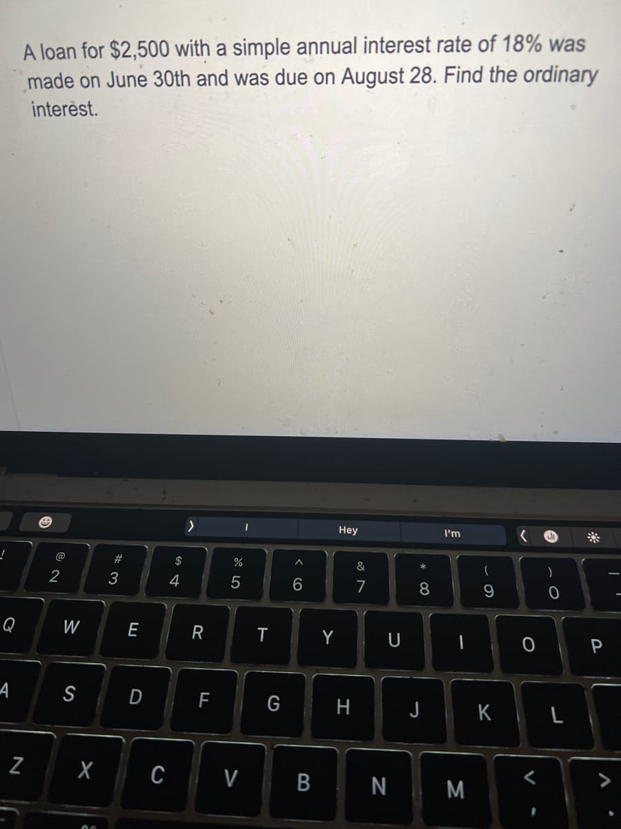 !
Q
A
A loan for $2,500 with a simple annual interest rate of 18% was
made on June 30th and was due on August 28. Find the ordinary
interest.
N
@
2
W
S
#3
E
$
4
>
R
D F
%
5
I
X CV
T
G
^
6
B
Y
Hey
H
&
7
U
* 00
8
I'm
-
(
N M
9
9
J K
O P
V
0
.
L