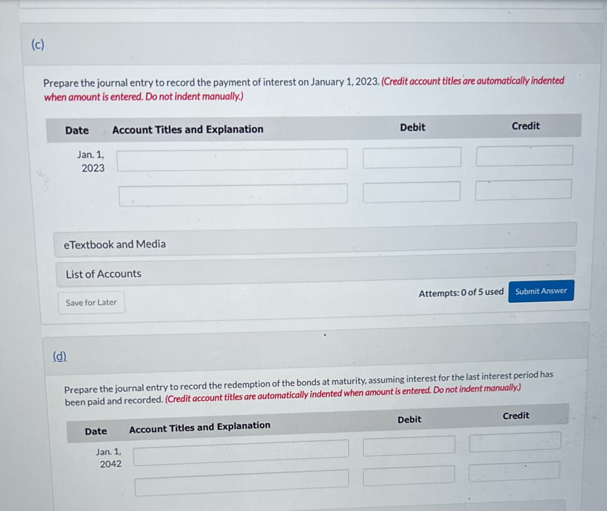 (c)
Prepare the journal entry to record the payment of interest on January 1, 2023. (Credit account titles are automatically indented
when amount is entered. Do not indent manually.)
Date
Jan. 1,
2023
eTextbook and Media
Account Titles and Explanation
List of Accounts
(d).
Save for Later
Date
Jan. 1,
2042
Debit
Account Titles and Explanation
Attempts: 0 of 5 used
Prepare the journal entry to record the redemption of the bonds at maturity, assuming interest for the last interest period has
been paid and recorded. (Credit account titles are automatically indented when amount is entered. Do not indent manually.)
Credit
Debit
Submit Answer
Credit