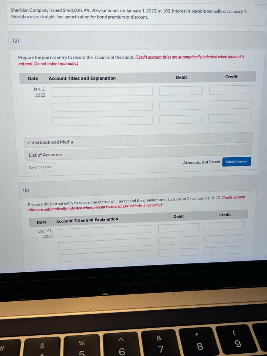 Sheridan Company issued $460,000, 9%, 20-year bonds on January 1, 2022, at 102. Interest is payable annually on January 1.
Sheridan uses straight-line amortization for bond premium or discount.
(a)
Prepare the journal entry to record the issuance of the bonds. (Credit account titles are automatically indented when amount is
entered. Do not indent manually.)
Date
Jan. 1,
2022
eTextbook and Media
List of Accounts
(b)
Account Titles and Explanation
Save for Later
Date
Dec. 31,
2022
$
.
Prepare the journal entry to record the accrual of interest and the premium amortization on December 31, 2022. (Credit account
titles are automatically indented when amount is entered. Do not indent manually.)
Account Titles and Explanation
378⁰
%
5
MacBook Pro
6
&
Debit
7
Attempts: 0 of 5 used
Debit
* 00
Credit
8
Submit Answer
Credit
(
9
