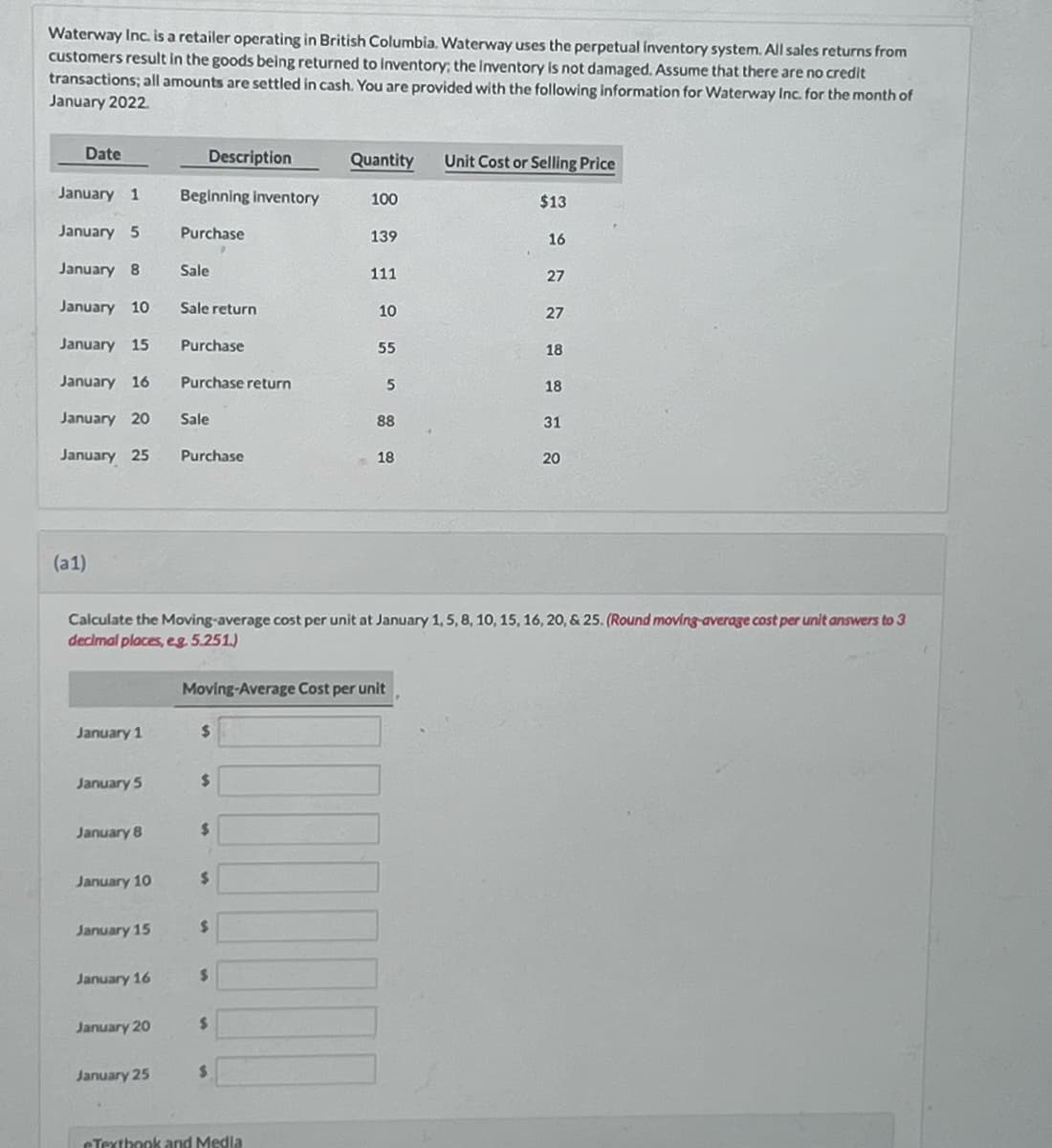 Waterway Inc. is a retailer operating in British Columbia. Waterway uses the perpetual inventory system. All sales returns from
customers result in the goods being returned to inventory: the Inventory is not damaged. Assume that there are no credit
transactions; all amounts are settled in cash. You are provided with the following information for Waterway Inc. for the month of
January 2022.
Date
January 1
January 5
January 8 Sale
January 10
January 15
January 16
January 20
January 25
(a1)
January 1
January 5
January 8
January 10
January 15
January 16
Description
January 20
January 25
Beginning inventory
Purchase
Sale return
Purchase
Purchase return
Sale
Purchase
$
$
$
$
$
$
$
Quantity
Calculate the Moving-average cost per unit at January 1, 5, 8, 10, 15, 16, 20, & 25. (Round moving average cost per unit answers to 3
decimal places, eg. 5.251.)
Moving-Average Cost per unit
$
100
eTextbook and Media
139
111
10
55
5
88
18
Unit Cost or Selling Price
$13
16
27
27
18
18
31
20