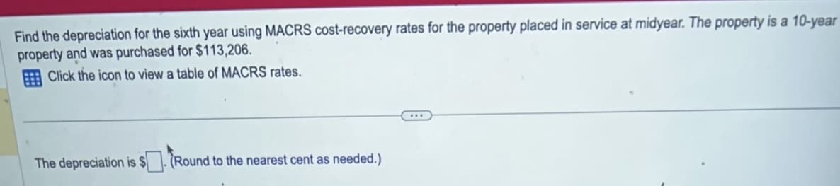 Find the depreciation for the sixth year using MACRS cost-recovery rates for the property placed in service at midyear. The property is a 10-year
property and was purchased for $113,206.
Click the icon to view a table of MACRS rates.
The depreciation is $(Round to the nearest cent as needed.)