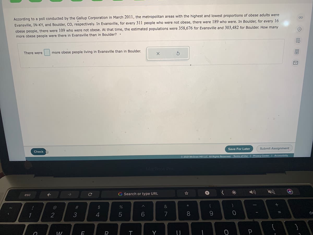 00
According to a poll conducted by the Gallup Corporation in March 2011, the metropolitan areas with the highest and lowest proportions of obese adults were
Evansville, IN-KY, and Boulder, CO, respectively. In Evansville, for every 311 people who were not obese, there were 189 who were. In Boulder, for every 16
obese people, there were 109 who were not obese. At that time, the estimated populations were 358,676 for Evansville and 303,482 for Boulder. How many
more obese people were there in Evansville than in Boulder?.
民
There were
more obese people living in Evansville than in Boulder.
Save For Later
Submit Assignment
Check
O 2021 McGraw Hill LLC. All Rights Reserved. Terms of Use I Privacy Center Accessibility
MacBook Pro
G Search or type URL
+
esc
%23
2$
%
&
)
3
4
7
8.
9.
R
Y
P
国回

