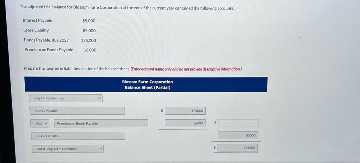 The adjusted trial balance for Blossom Farm Corporation at the end of the current year contained the following accounts.
Interest Payable
Lease Liability
Bonds Payable, due 2027
Premium on Bonds Payable
Long-term Liabilities
Prepare the long-term liabilities section of the balance sheet. (Enter account name only and do not provide descriptive information.)
Bonds Payable
Add :
V
$5,000
Lease Liability
85,000
175,000
16,000
Premium on Bonds Payable
Total Long-term Liabilities
Blossom Farm Corporation
Balance Sheet (Partial)
175000
16000
$
85000
276000