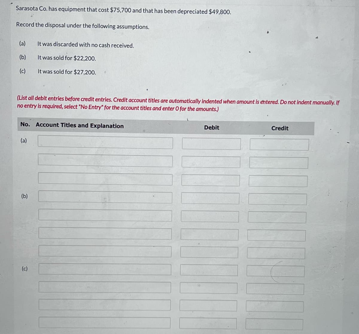 Sarasota Co. has equipment that cost $75,700 and that has been depreciated $49,800.
Record the disposal under the following assumptions.
(a)
(b)
(c)
(List all debit entries before credit entries. Credit account titles are automatically indented when amount is entered. Do not indent manually. If
no entry is required, select "No Entry" for the account titles and enter O for the amounts.)
No. Account Titles and Explanation
(a)
It was discarded with no cash received.
It was sold for $22,200.
It was sold for $27,200.
(b)
(c)
Debit
Credit