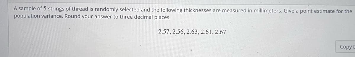 A sample of 5 strings of thread is randomly selected and the following thicknesses are measured in millimeters. Give a point estimate for the
population variance. Round your answer to three decimal places.
2.57, 2.56, 2.63, 2.61, 2.67
Copy D