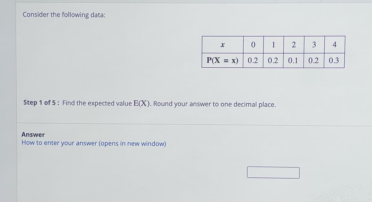 Consider the following data:
Answer
How to enter your
x
nswer (opens in new window)
P(X = x)
0 1
0.2
Step 1 of 5: Find the expected value E(X). Round your answer to one decimal place.
0.2
2
0.1
3
4
0.2 0.3