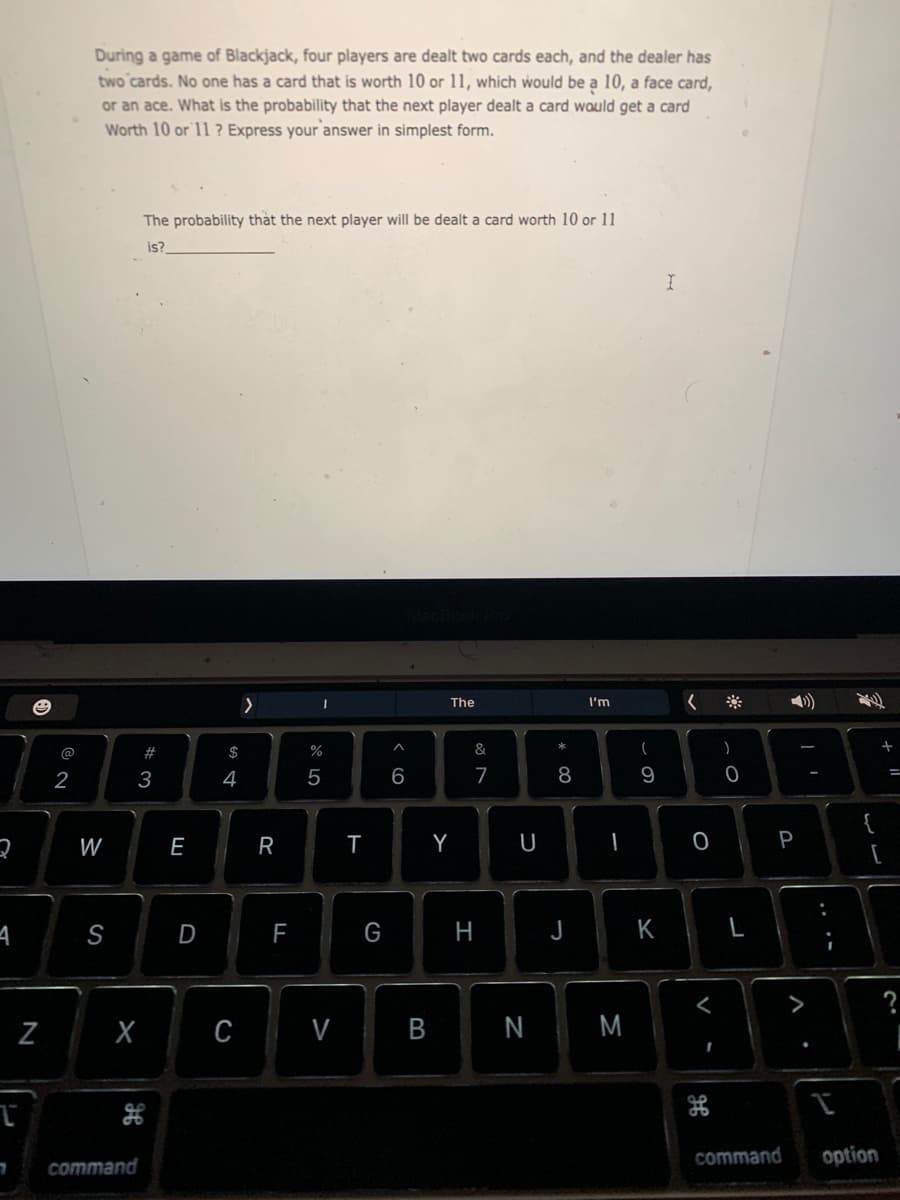 During a game of Blackjack, four players are dealt two cards each, and the dealer has
two cards. No one has a card that is worth 10 or 11, which would be a 10, a face card,
or an ace. What is the probability that the next player dealt a card would get a card
Worth 10 or 11 ? Express your'answer in simplest form.
The probability that the next player will be dealt a card worth 10 or 11
is?
The
I'm
)
@
#
$
%
&
2
3
4
5
6
7
8
9
W
E
Y
U
P
A
S
D
G
H
J
K
>
?
Z
C
V
N
M
command
option
command
-
* 00
B
R
