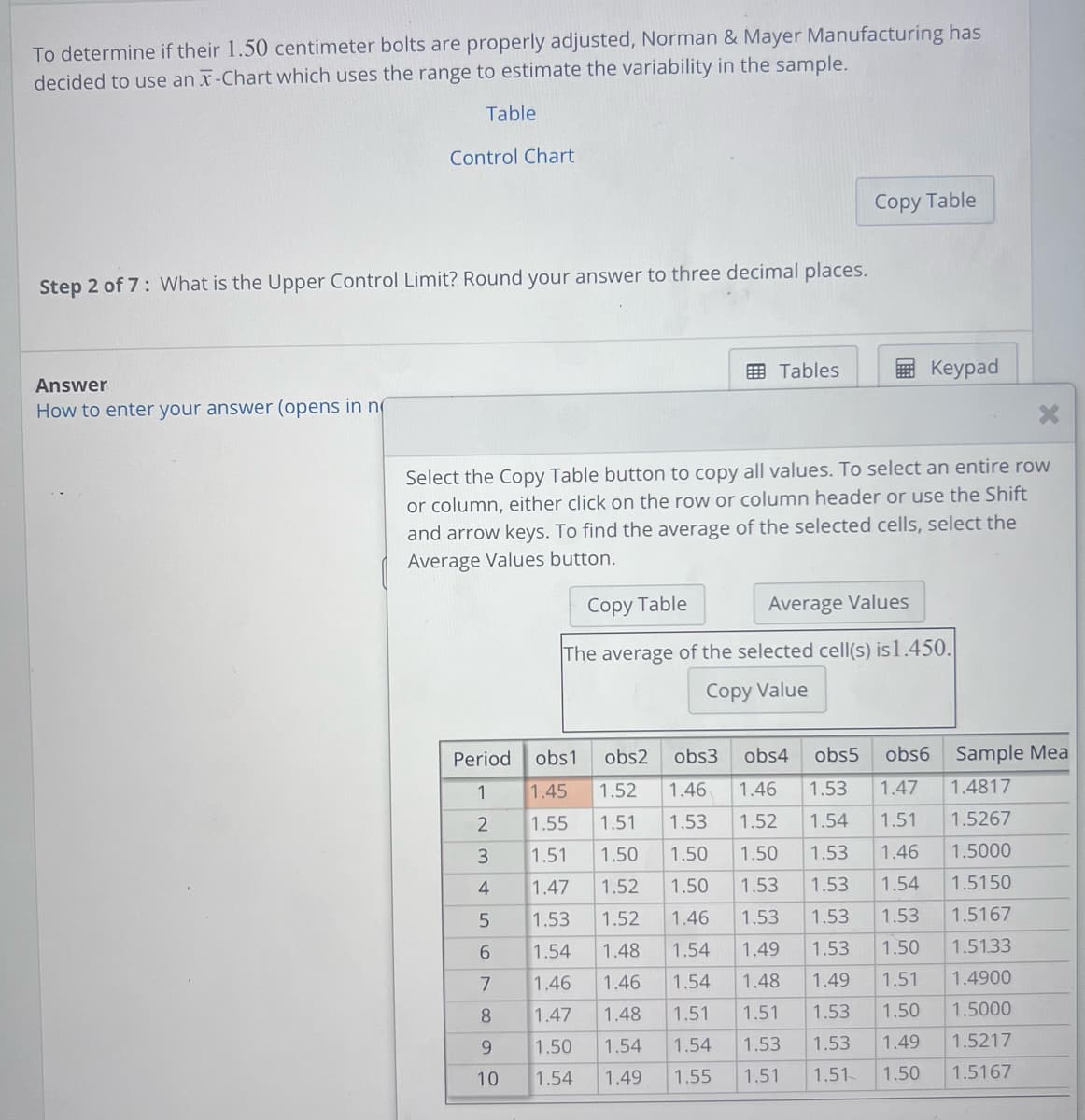 To determine if their 1.50 centimeter bolts are properly adjusted, Norman & Mayer Manufacturing has
decided to use an x-Chart which uses the range to estimate the variability in the sample.
Table
Answer
How to enter your answer (opens in n
Control Chart
Step 2 of 7: What is the Upper Control Limit? Round your answer to three decimal places.
Tables
Period
1
2
3
4
5
6
7
8
9
10
Copy Table
Select the Copy Table button to copy all values. To select an entire row
or column, either click on the row or column header or use the Shift
and arrow keys. To find the average of the selected cells, select the
Average Values button.
Keypad
Copy Table
Average Values
The average of the selected cell(s) is 1.450.
Copy Value
obs1 obs2 obs3 obs4 obs5 obs6
1.45 1.52 1.46 1.46 1.53 1.47
1.53 1.52 1.54 1.51
1.55
1.51
1.51 1.50
1.50 1.50
1.53 1.46
1.47
1.52
1.50 1.53
1.53 1.54
1.53
1.52
1.46 1.53 1.53 1.53
1.54
1.48
1.54
1.49
1.53 1.50
1.46
1.46
1.54
1.48
1.49 1.51
1.47 1.48 1.51
1.51 1.53
1.50
1.50
1.54
1.54
1.53 1.53 1.49
1.54
1.49
1.55 1.51
1.51
1.50
Sample Mea
1.4817
1.5267
1.5000
1.5150
1.5167
1.51.33
1.4900
1.5000
1.5217
1.5167