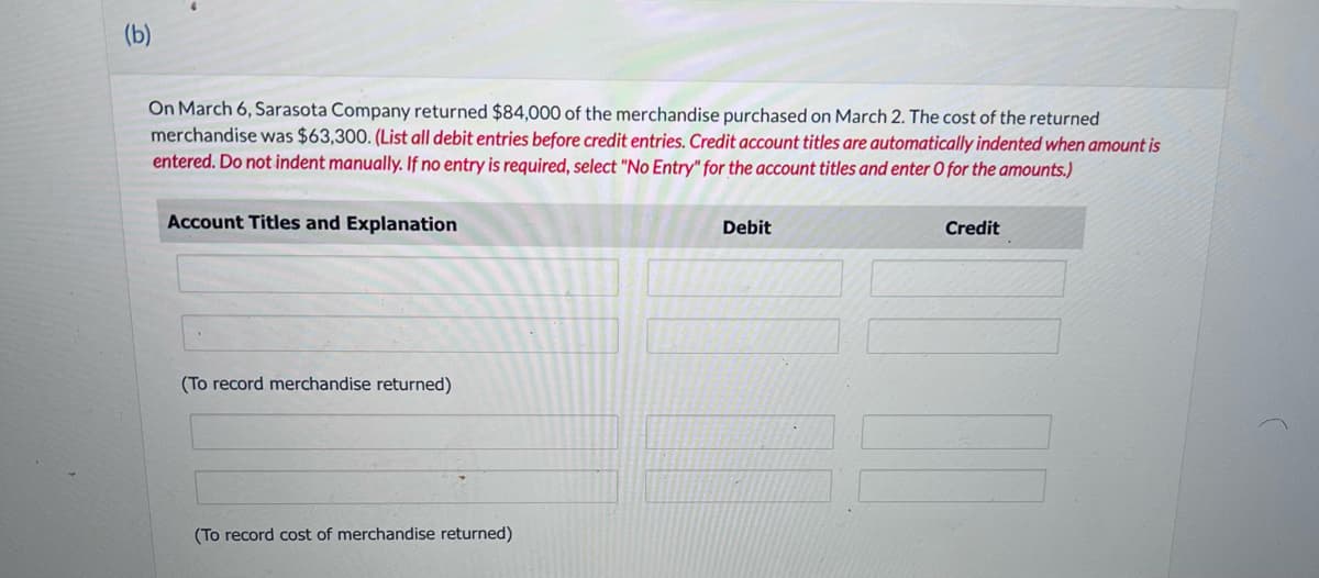 (b)
On March 6, Sarasota Company returned $84,000 of the merchandise purchased on March 2. The cost of the returned
merchandise was $63,300. (List all debit entries before credit entries. Credit account titles are automatically indented when amount is
entered. Do not indent manually. If no entry is required, select "No Entry" for the account titles and enter O for the amounts.)
Account Titles and Explanation
(To record merchandise returned)
(To record cost of merchandise returned)
Debit
Credit