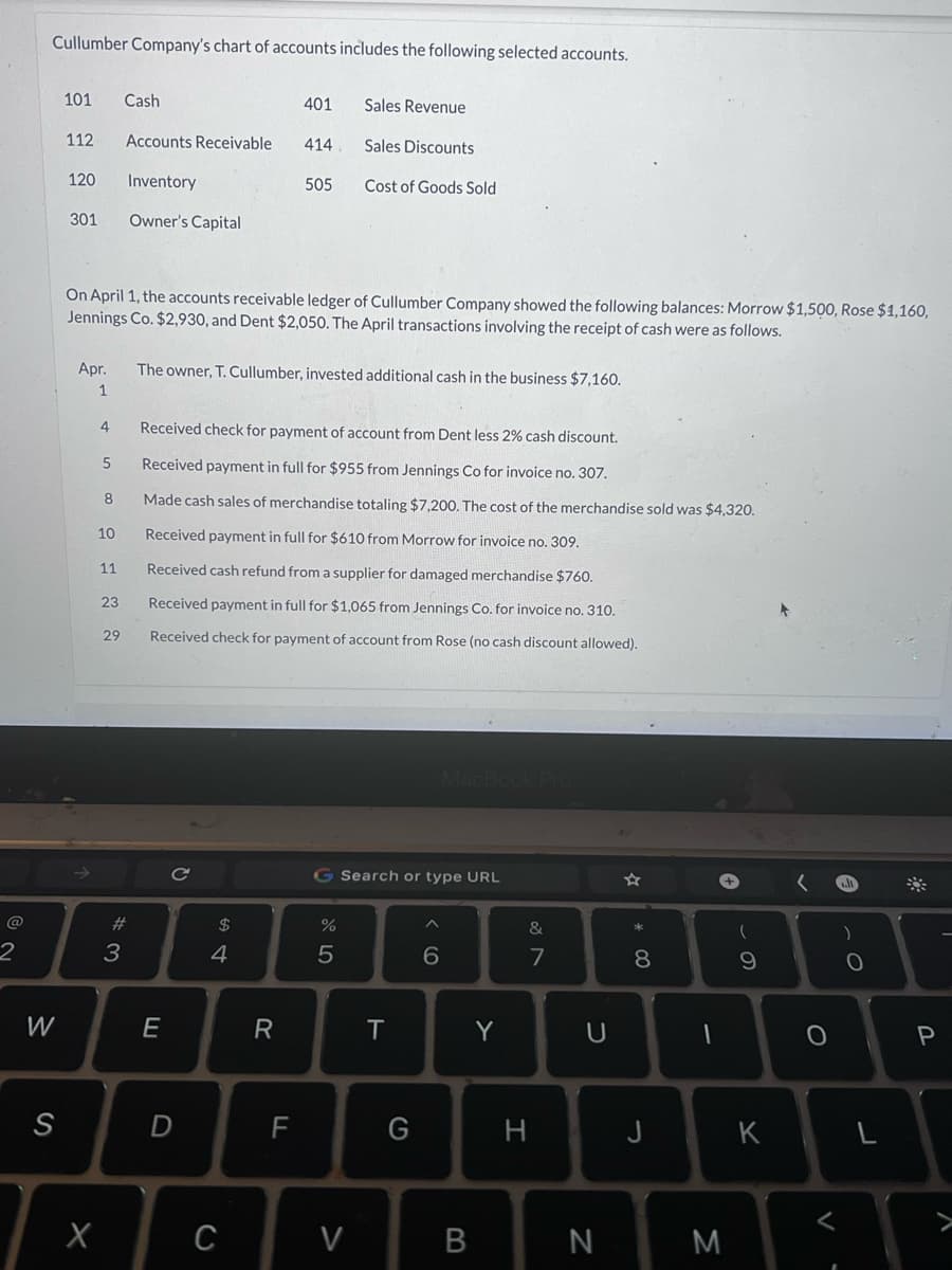 2
Cullumber Company's chart of accounts includes the following selected accounts.
W
S
101 Cash
112 Accounts Receivable
Inventory
Owner's Capital
120
301
Apr.
1
4
5
X
On April 1, the accounts receivable ledger of Cullumber Company showed the following balances: Morrow $1,500, Rose $1,160,
Jennings Co. $2,930, and Dent $2,050. The April transactions involving the receipt of cash were as follows.
8
10
11
23
29
# 3
E
с
D
The owner, T. Cullumber, invested additional cash in the business $7,160.
54
401
Received check for payment of account from Dent less 2% cash discount.
Received payment in full for $955 from Jennings Co for invoice no. 307.
Made cash sales of merchandise totaling $7,200. The cost of the merchandise sold was $4,320.
Received payment in full for $610 from Morrow for invoice no. 309.
Received cash refund from a supplier for damaged merchandise $760.
Received payment in full for $1,065 from Jennings Co. for invoice no. 310.
Received check for payment of account from Rose (no cash discount allowed).
$
414
C
505
R
Sales Revenue
Sales Discounts
Cost of Goods Sold
%
5
G Search or type URL
V
T
G
MacBook Pro
6
B
Y
&
7
H
U
N
M
*
8
J
-
M
+
(
9
K
O
A
)
O
L
P